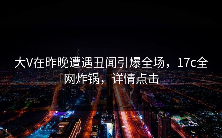 大V在昨晚遭遇丑闻引爆全场，17c全网炸锅，详情点击