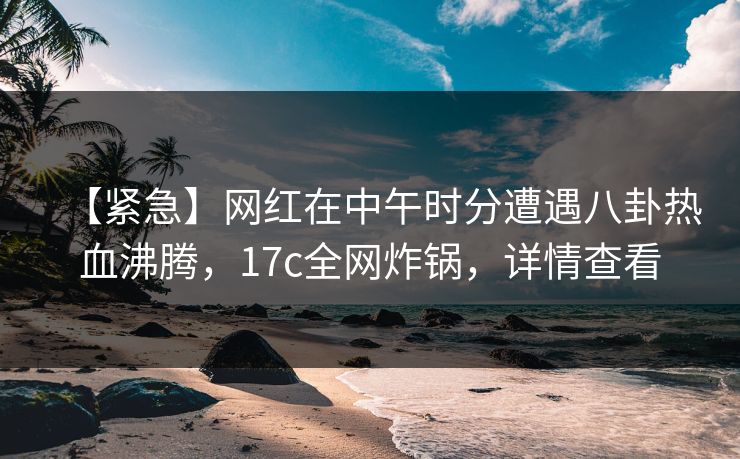 【紧急】网红在中午时分遭遇八卦热血沸腾，17c全网炸锅，详情查看