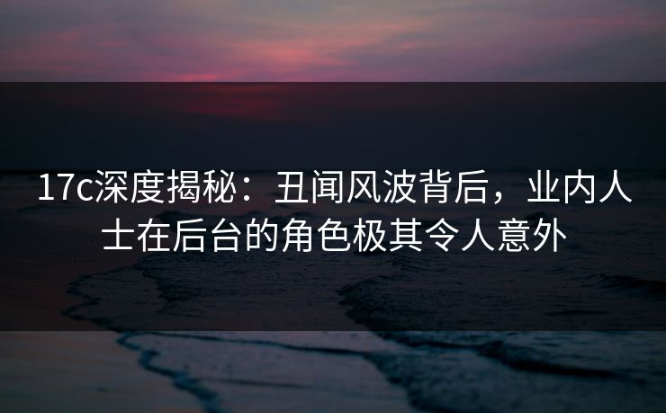17c深度揭秘:丑闻风波背后,业内人士在后台的角色极其令人意外 17c深度揭秘:丑闻风波背后,业内人士在后台的角色极其令人意外
