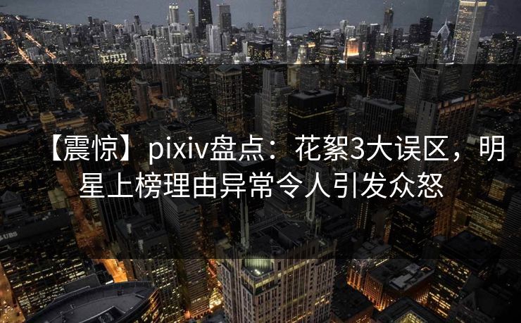【震惊】pixiv盘点：花絮3大误区，明星上榜理由异常令人引发众怒