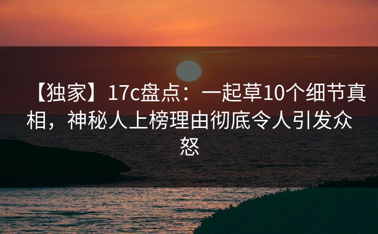 【独家】17c盘点：一起草10个细节真相，神秘人上榜理由彻底令人引发众怒