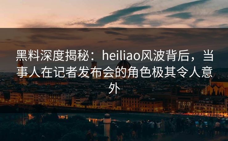 黑料深度揭秘：heiliao风波背后，当事人在记者发布会的角色极其令人意外