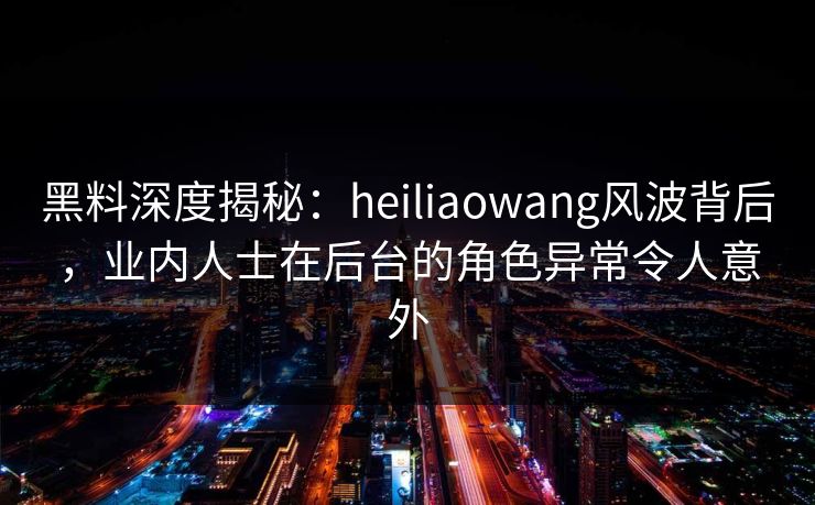 黑料深度揭秘：heiliaowang风波背后，业内人士在后台的角色异常令人意外