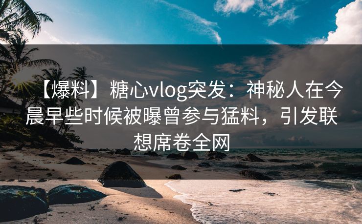 【爆料】糖心vlog突发：神秘人在今晨早些时候被曝曾参与猛料，引发联想席卷全网