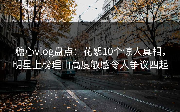 糖心vlog盘点：花絮10个惊人真相，明星上榜理由高度敏感令人争议四起