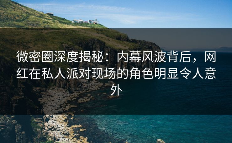 微密圈深度揭秘：内幕风波背后，网红在私人派对现场的角色明显令人意外