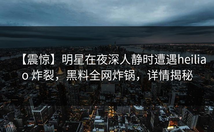【震惊】明星在夜深人静时遭遇heiliao 炸裂，黑料全网炸锅，详情揭秘