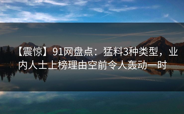 【震惊】91网盘点：猛料3种类型，业内人士上榜理由空前令人轰动一时