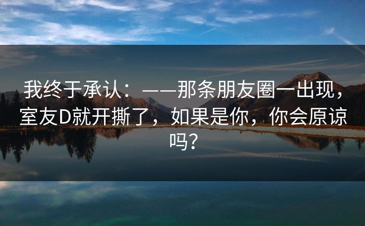 我终于承认：——那条朋友圈一出现，室友D就开撕了，如果是你，你会原谅吗？