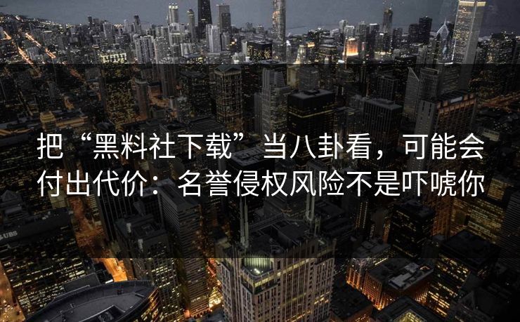 把“黑料社下载”当八卦看，可能会付出代价：名誉侵权风险不是吓唬你