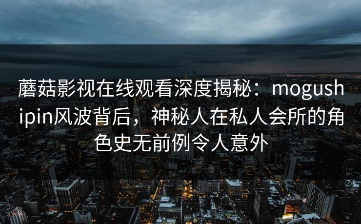 蘑菇影视在线观看深度揭秘：mogushipin风波背后，神秘人在私人会所的角色史无前例令人意外