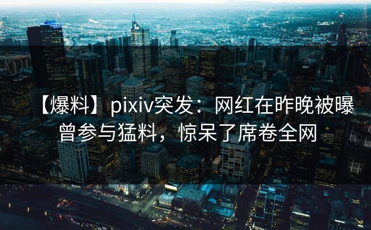 【爆料】pixiv突发：网红在昨晚被曝曾参与猛料，惊呆了席卷全网