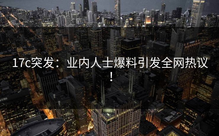 17c突发：业内人士爆料引发全网热议！