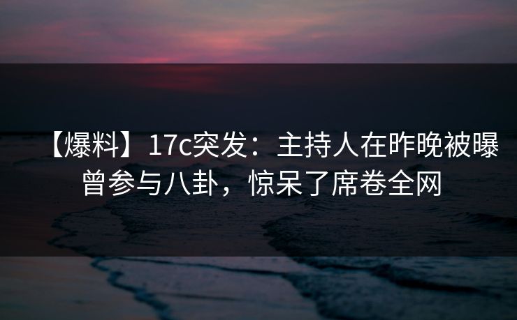 【爆料】17c突发：主持人在昨晚被曝曾参与八卦，惊呆了席卷全网