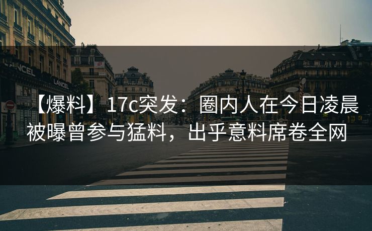 【爆料】17c突发：圈内人在今日凌晨被曝曾参与猛料，出乎意料席卷全网