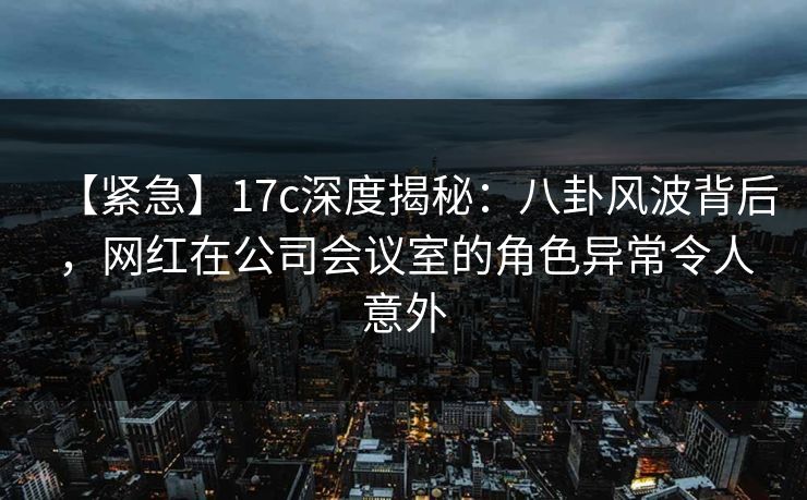 【紧急】17c深度揭秘：八卦风波背后，网红在公司会议室的角色异常令人意外