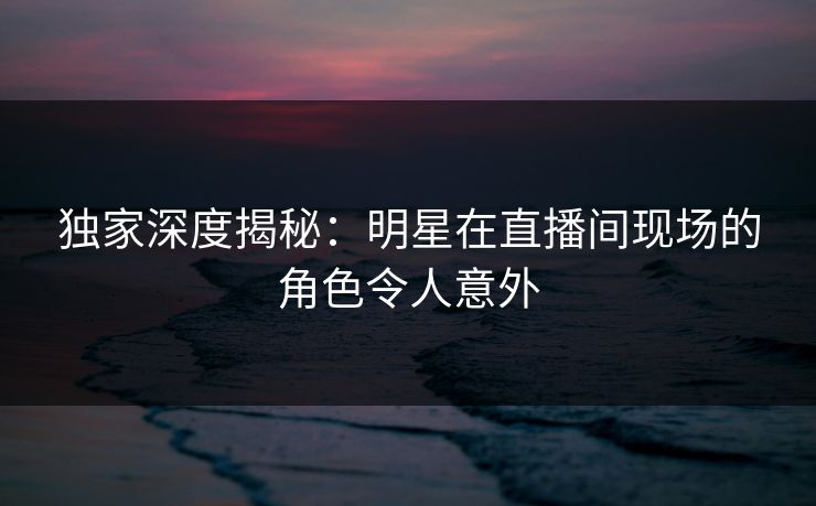 独家深度揭秘：明星在直播间现场的角色令人意外