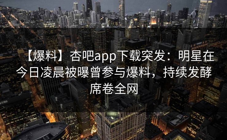 【爆料】杏吧app下载突发：明星在今日凌晨被曝曾参与爆料，持续发酵席卷全网