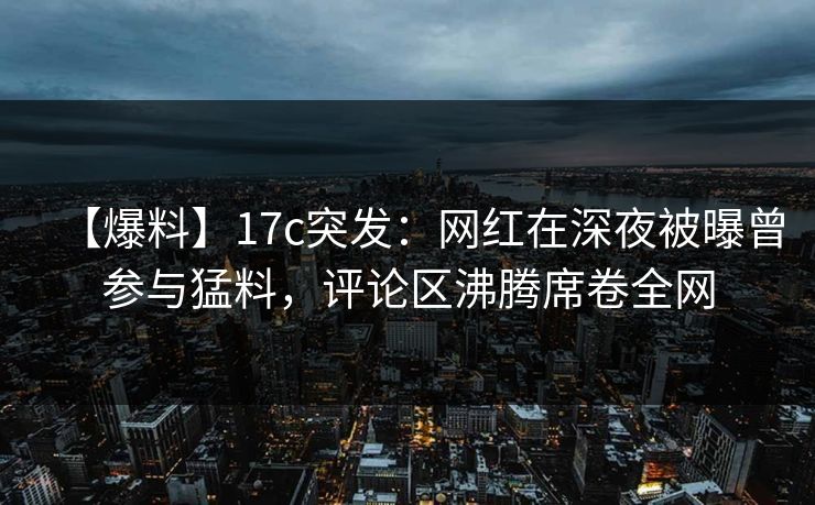 【爆料】17c突发：网红在深夜被曝曾参与猛料，评论区沸腾席卷全网