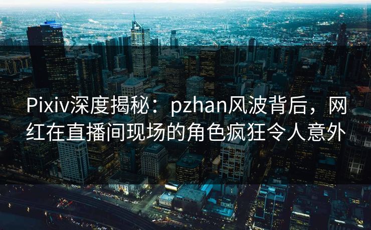 Pixiv深度揭秘：pzhan风波背后，网红在直播间现场的角色疯狂令人意外
