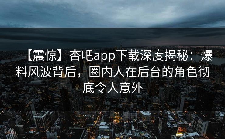 【震惊】杏吧app下载深度揭秘：爆料风波背后，圈内人在后台的角色彻底令人意外