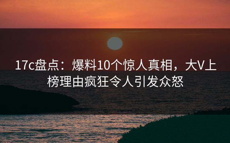 17c盘点：爆料10个惊人真相，大V上榜理由疯狂令人引发众怒