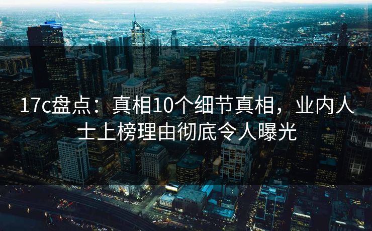 17c盘点：真相10个细节真相，业内人士上榜理由彻底令人曝光