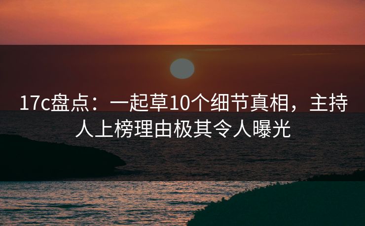 17c盘点：一起草10个细节真相，主持人上榜理由极其令人曝光