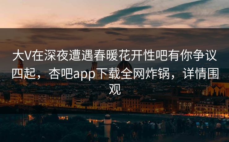大V在深夜遭遇春暖花开性吧有你争议四起，杏吧app下载全网炸锅，详情围观