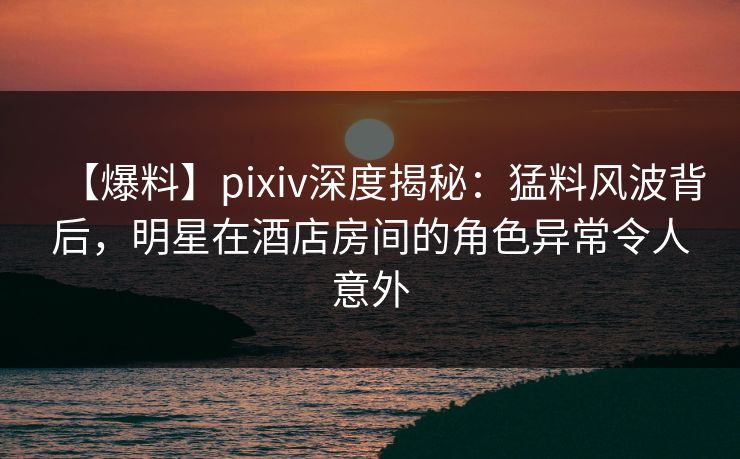 【爆料】pixiv深度揭秘：猛料风波背后，明星在酒店房间的角色异常令人意外