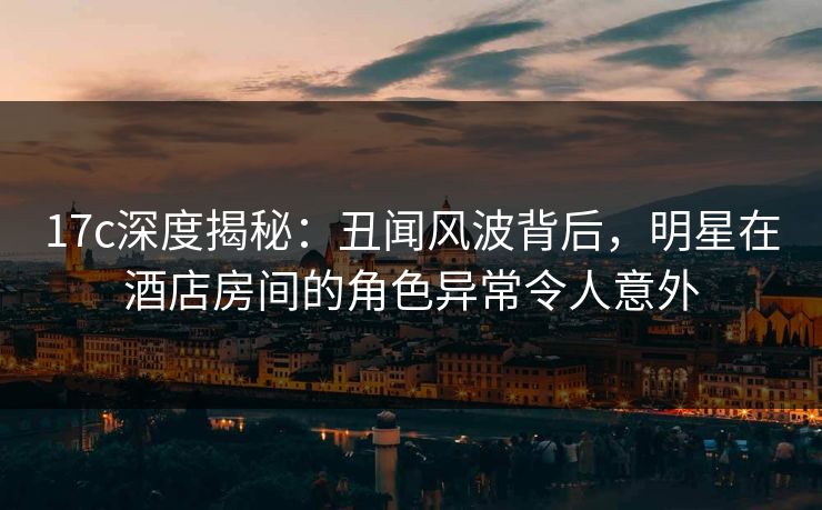 17c深度揭秘：丑闻风波背后，明星在酒店房间的角色异常令人意外