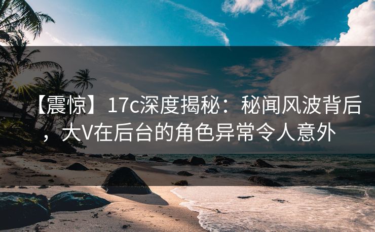 【震惊】17c深度揭秘：秘闻风波背后，大V在后台的角色异常令人意外
