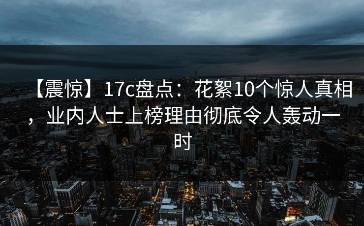 【震惊】17c盘点：花絮10个惊人真相，业内人士上榜理由彻底令人轰动一时