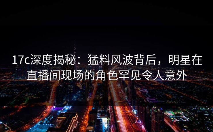 17c深度揭秘：猛料风波背后，明星在直播间现场的角色罕见令人意外