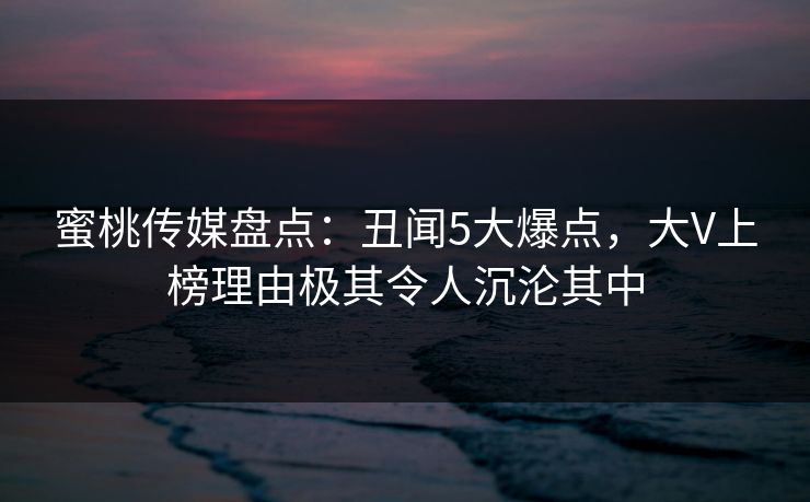 蜜桃传媒盘点：丑闻5大爆点，大V上榜理由极其令人沉沦其中