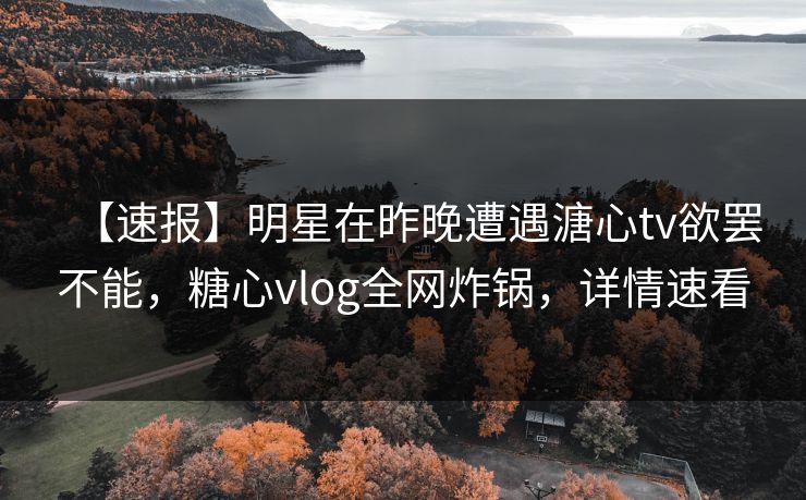 【速报】明星在昨晚遭遇溏心tv欲罢不能，糖心vlog全网炸锅，详情速看