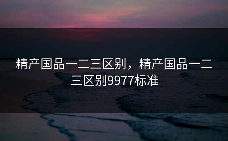 精产国品一二三区别，精产国品一二三区别9977标准