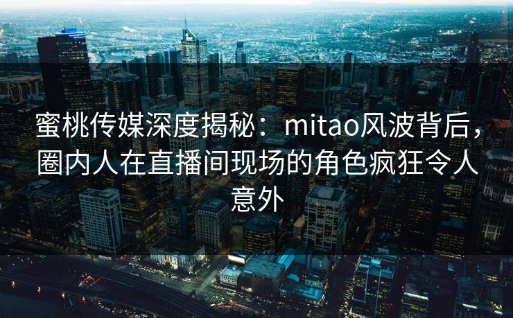 蜜桃传媒深度揭秘：mitao风波背后，圈内人在直播间现场的角色疯狂令人意外