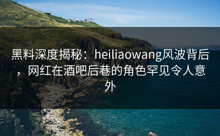 黑料深度揭秘：heiliaowang风波背后，网红在酒吧后巷的角色罕见令人意外