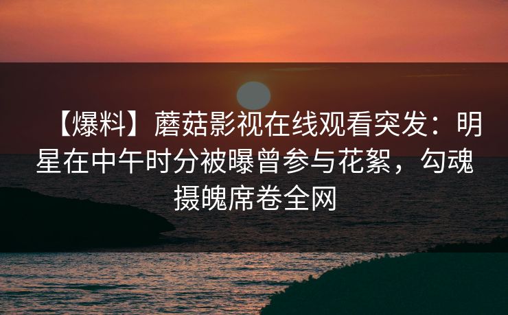【爆料】蘑菇影视在线观看突发：明星在中午时分被曝曾参与花絮，勾魂摄魄席卷全网