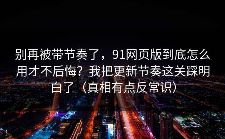 别再被带节奏了，91网页版到底怎么用才不后悔？我把更新节奏这关踩明白了（真相有点反常识）