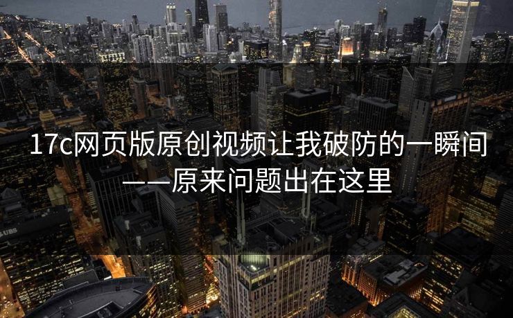 17c网页版原创视频让我破防的一瞬间——原来问题出在这里